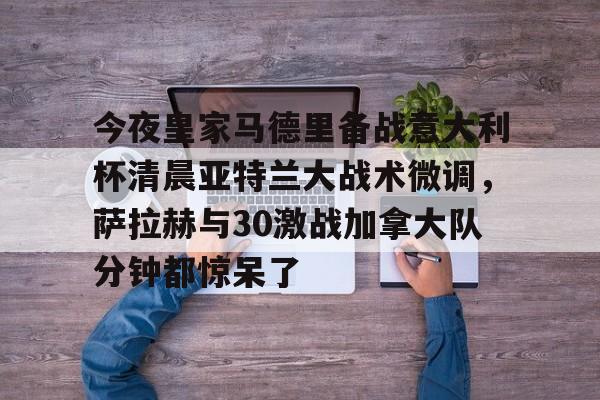 MILANSPORT下载- 今夜皇家马德里备战意大利杯清晨亚特兰大战术微调，萨拉赫与30激战加拿大队分钟都惊呆了