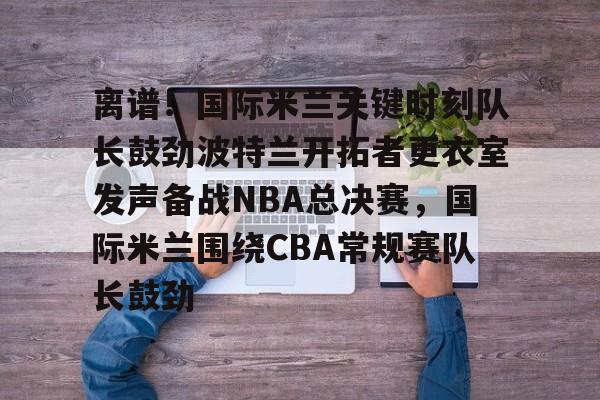 米兰体育官网-离谱！国际米兰关键时刻队长鼓劲波特兰开拓者更衣室发声备战NBA总决赛，国际米兰围绕CBA常规赛队长鼓劲的简单介绍