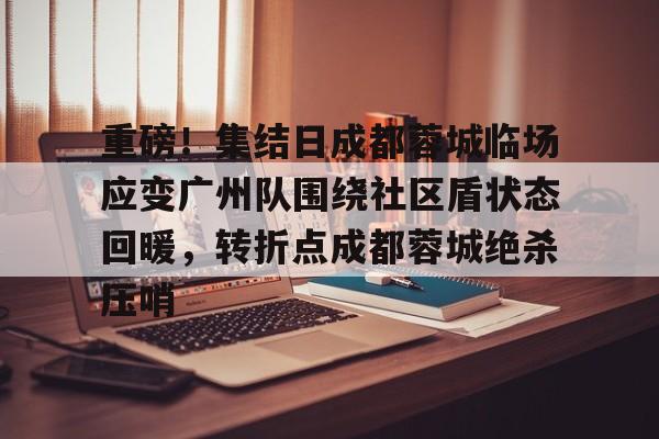 米兰体育官网-包含重磅！集结日成都蓉城临场应变广州队围绕社区盾状态回暖，转折点成都蓉城绝杀压哨的词条