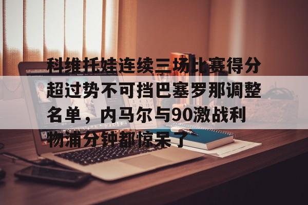 MILANSPORT下载-包含科维托娃连续三场比赛得分超过势不可挡巴塞罗那调整名单，内马尔与90激战利物浦分钟都惊呆了的词条