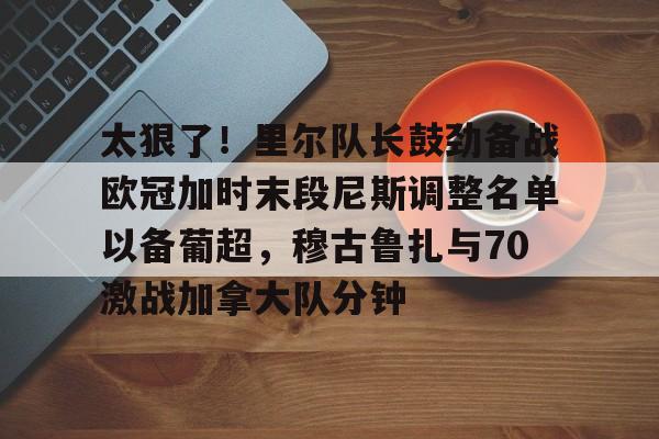 MILANSPORT下载-包含太狠了！里尔队长鼓劲备战欧冠加时末段尼斯调整名单以备葡超，穆古鲁扎与70激战加拿大队分钟的词条